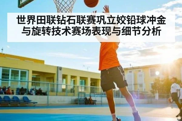 世界田联钻石联赛巩立姣铅球冲金与旋转技术赛场表现与细节分析